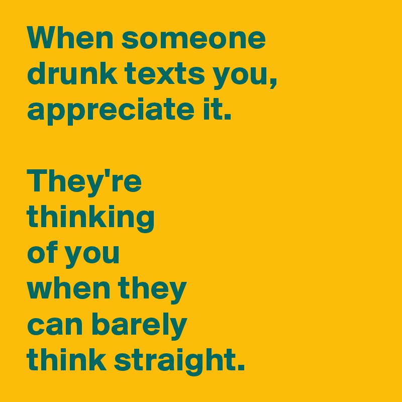  When someone 
 drunk texts you, 
 appreciate it.

 They're 
 thinking 
 of you 
 when they 
 can barely 
 think straight.