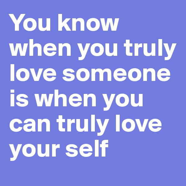 You know when you truly love someone is when you can truly love your self
