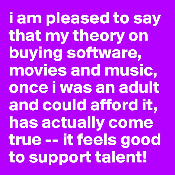 i am pleased to say that my theory on buying software, movies and music, once i was an adult and could afford it, has actually come true -- it feels good to support talent!