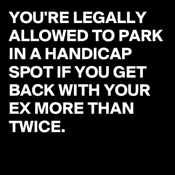 YOU'RE LEGALLY ALLOWED TO PARK IN A HANDICAP SPOT IF YOU GET BACK WITH YOUR EX MORE THAN TWICE.
