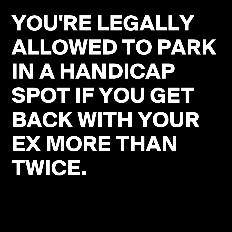 YOU'RE LEGALLY ALLOWED TO PARK IN A HANDICAP SPOT IF YOU GET BACK WITH YOUR EX MORE THAN TWICE.
