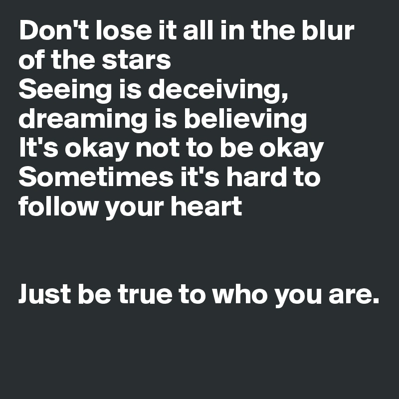 Don't lose it all in the blur of the stars
Seeing is deceiving, dreaming is believing
It's okay not to be okay
Sometimes it's hard to follow your heart


Just be true to who you are.

