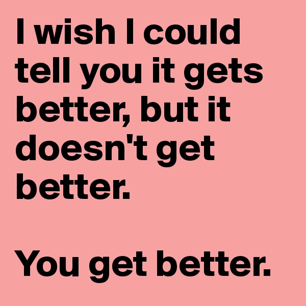 I wish I could tell you it gets better, but it doesn't get better.

You get better.