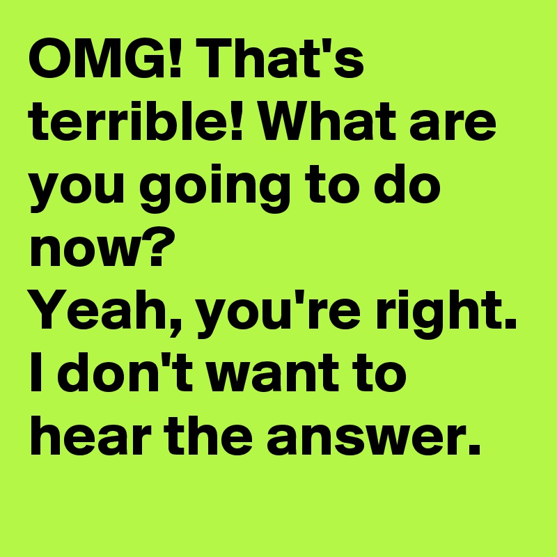 OMG! That's terrible! What are you going to do now?
Yeah, you're right. I don't want to hear the answer.