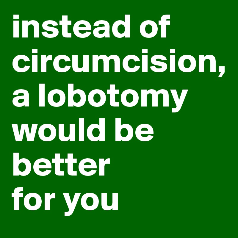 instead of circumcision, 
a lobotomy would be better 
for you