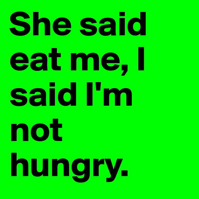 She said eat me, I said I'm not hungry.