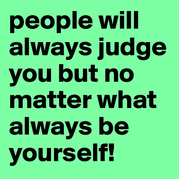 people will always judge you but no matter what always be yourself!