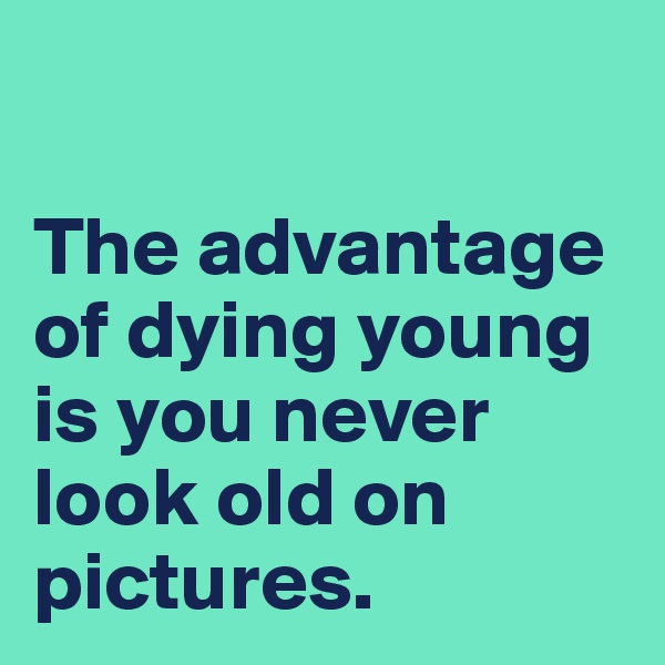 

The advantage of dying young is you never look old on pictures.