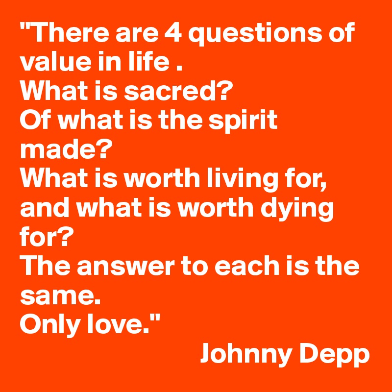 "There are 4 questions of value in life . 
What is sacred? 
Of what is the spirit made? 
What is worth living for, and what is worth dying for? 
The answer to each is the same. 
Only love." 
                               Johnny Depp