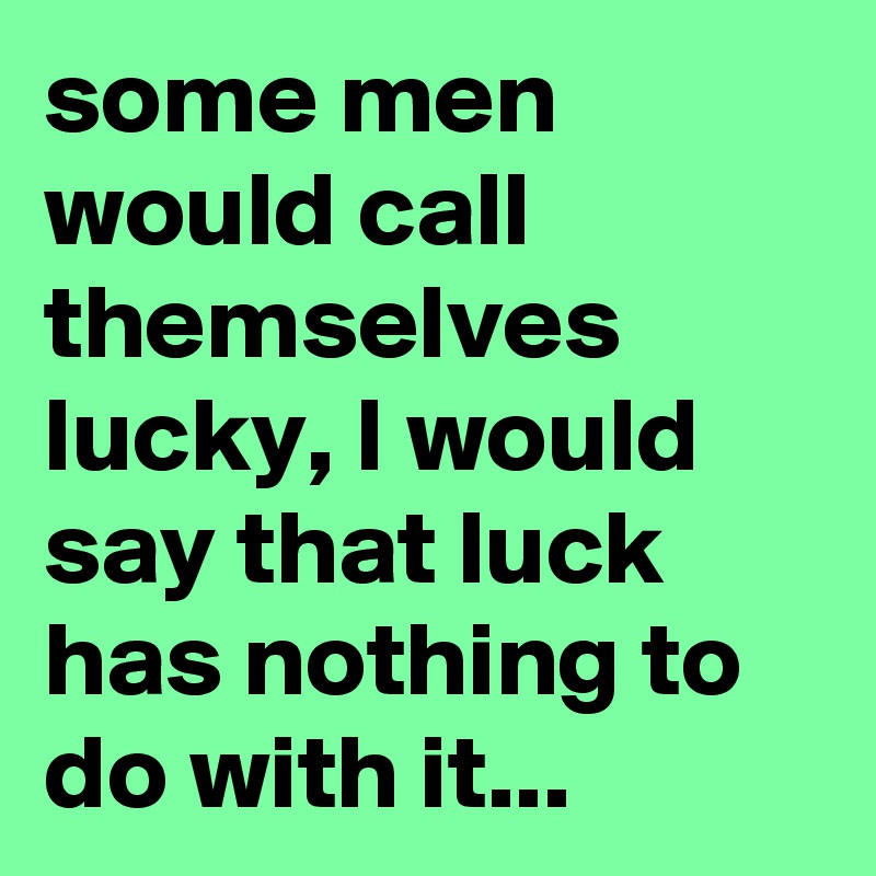 some men would call themselves lucky, I would say that luck has nothing to do with it...