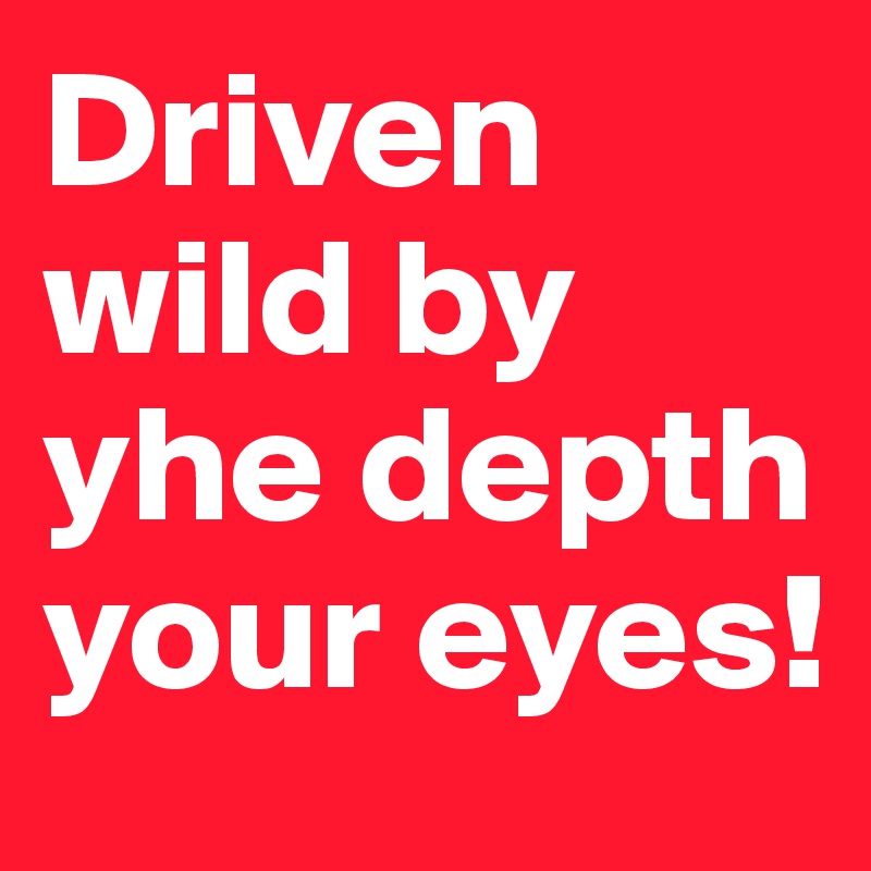Driven wild by yhe depth your eyes! 