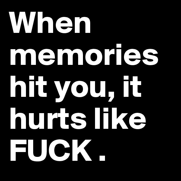 When memories hit you, it hurts like FUCK . 