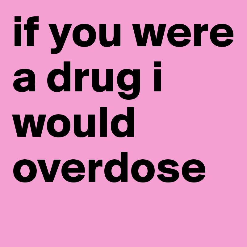 if you were a drug i would overdose