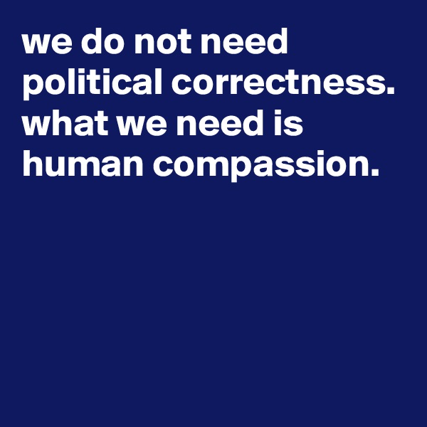 we do not need political correctness.
what we need is human compassion.




