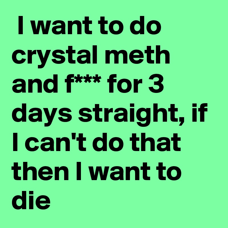  I want to do crystal meth and f*** for 3 days straight, if I can't do that then I want to die