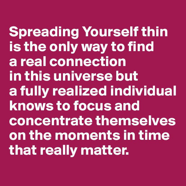 
Spreading Yourself thin is the only way to find 
a real connection 
in this universe but 
a fully realized individual knows to focus and concentrate themselves on the moments in time that really matter.
