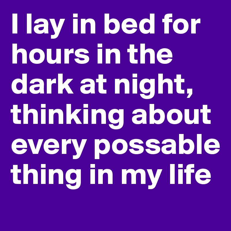 I lay in bed for hours in the dark at night, thinking about every possable thing in my life
