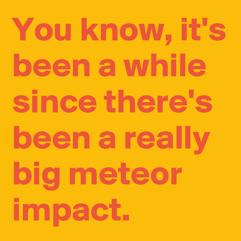 You know, it's been a while since there's been a really big meteor impact.