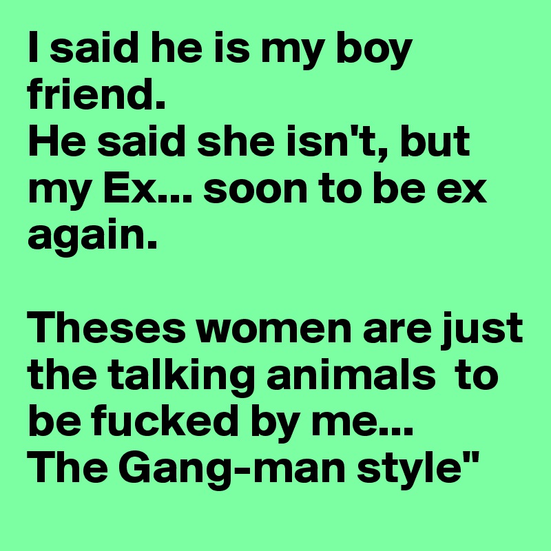 I said he is my boy friend.
He said she isn't, but my Ex... soon to be ex again. 

Theses women are just the talking animals  to be fucked by me...
The Gang-man style"