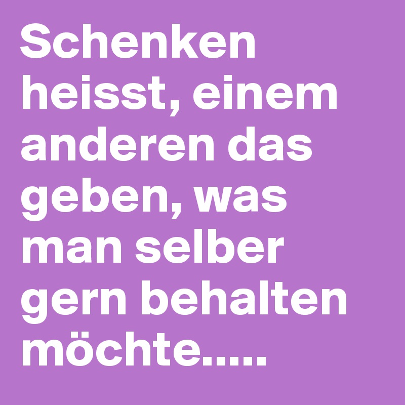 Schenken heisst, einem anderen das geben, was man selber gern behalten möchte.....