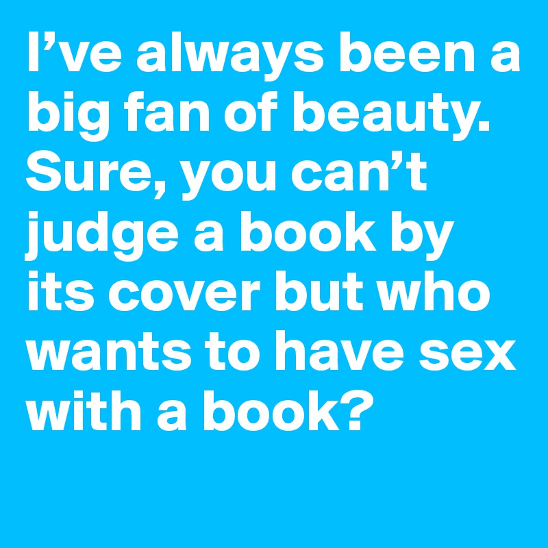 I’ve always been a big fan of beauty. Sure, you can’t judge a book by its cover but who wants to have sex with a book?
