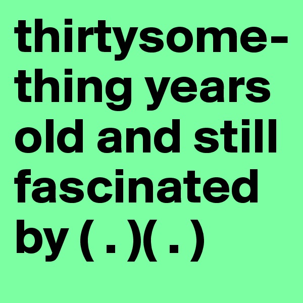 thirtysome-thing years old and still fascinated by ( . )( . )