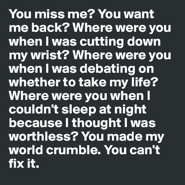 You miss me? You want me back? Where were you when I was cutting down my wrist? Where were you when I was debating on whether to take my life? Where were you when I couldn't sleep at night because I thought I was worthless? You made my world crumble. You can't fix it.