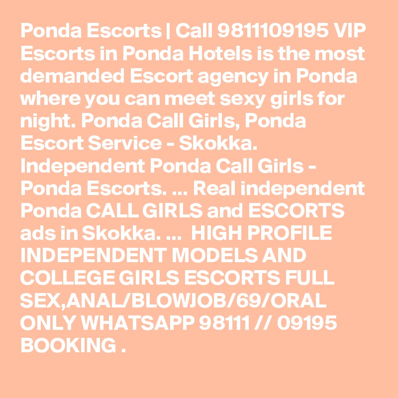 Ponda Escorts | Call 9811109195 VIP Escorts in Ponda Hotels is the most demanded Escort agency in Ponda where you can meet sexy girls for night. Ponda Call Girls, Ponda Escort Service - Skokka. Independent Ponda Call Girls - Ponda Escorts. ... Real independent Ponda CALL GIRLS and ESCORTS ads in Skokka. ...  HIGH PROFILE INDEPENDENT MODELS AND COLLEGE GIRLS ESCORTS FULL SEX,ANAL/BLOWJOB/69/ORAL ONLY WHATSAPP 98111 // 09195 BOOKING . 