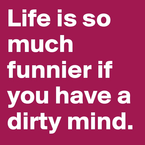 Life is so much funnier if you have a dirty mind.