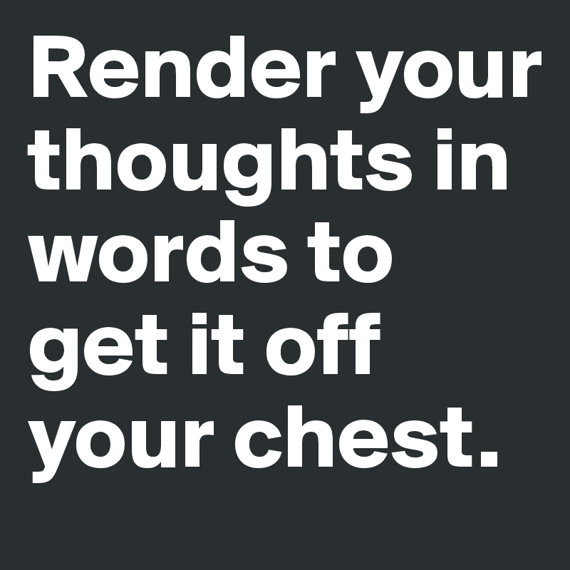 Render your thoughts in words to get it off your chest.