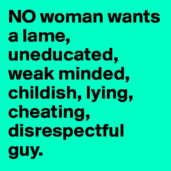 NO woman wants a lame, uneducated, weak minded, childish, lying, cheating, disrespectful guy.