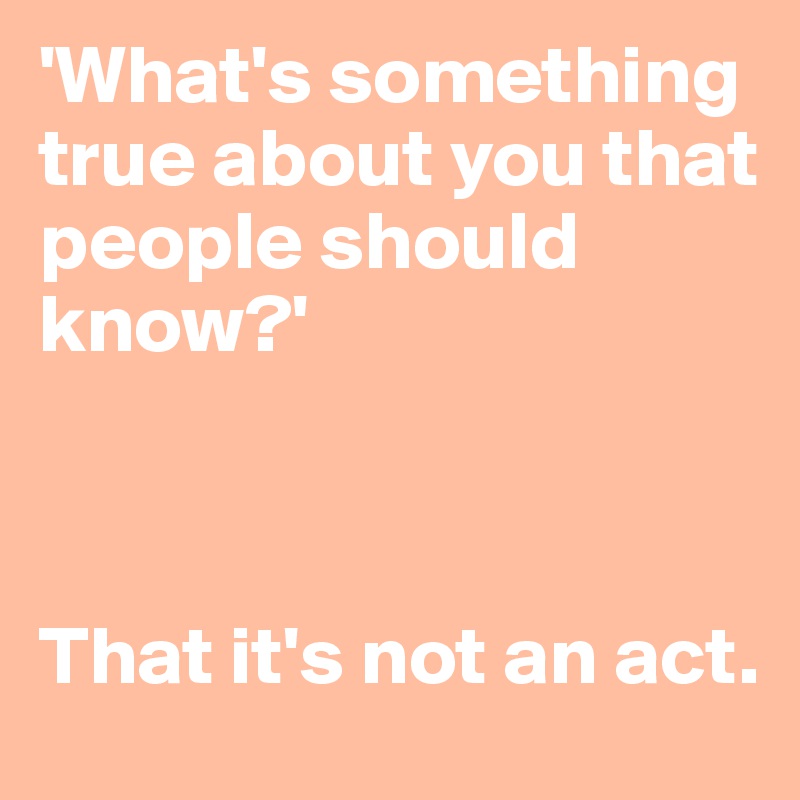'What's something true about you that people should know?'



That it's not an act.