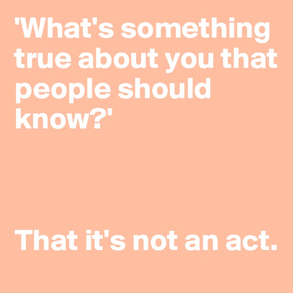 'What's something true about you that people should know?'



That it's not an act.