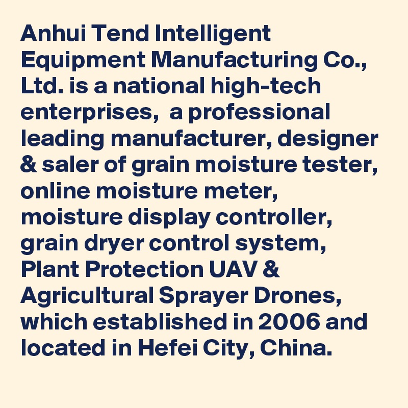 Anhui Tend Intelligent Equipment Manufacturing Co., Ltd. is a national high-tech enterprises,  a professional leading manufacturer, designer & saler of grain moisture tester, online moisture meter, moisture display controller, grain dryer control system, Plant Protection UAV & Agricultural Sprayer Drones, which established in 2006 and located in Hefei City, China.