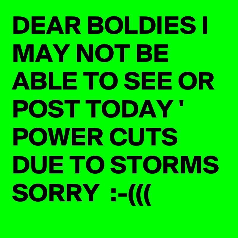 DEAR BOLDIES I MAY NOT BE ABLE TO SEE OR POST TODAY ' POWER CUTS  DUE TO STORMS SORRY  :-(((  