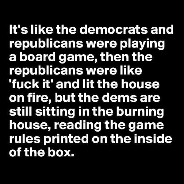 
It's like the democrats and republicans were playing a board game, then the republicans were like 'fuck it' and lit the house on fire, but the dems are still sitting in the burning house, reading the game rules printed on the inside of the box.

