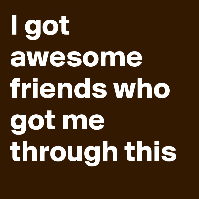 I got awesome friends who got me through this 