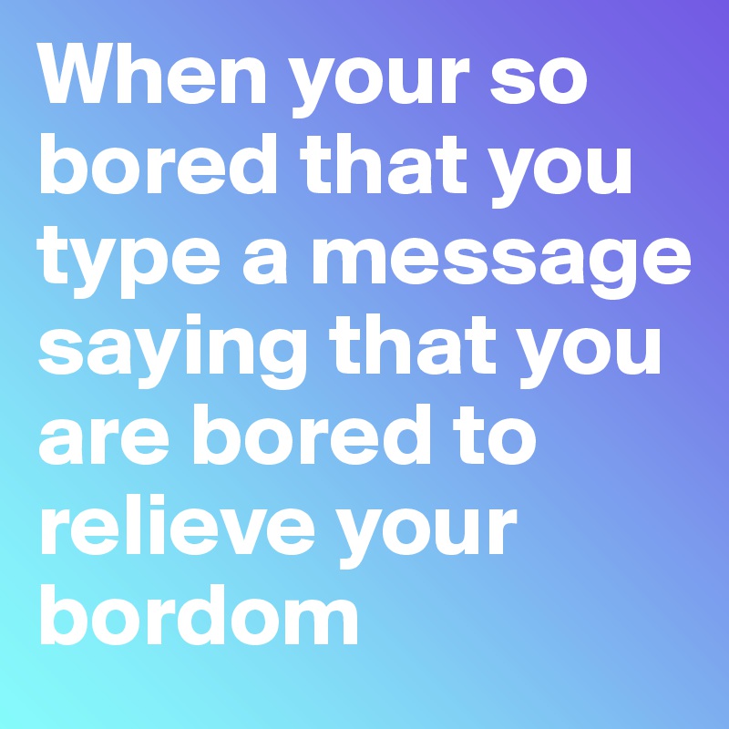 When your so bored that you type a message saying that you are bored to relieve your bordom