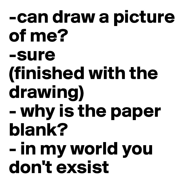 -can draw a picture of me?
-sure
(finished with the drawing)
- why is the paper blank?
- in my world you don't exsist