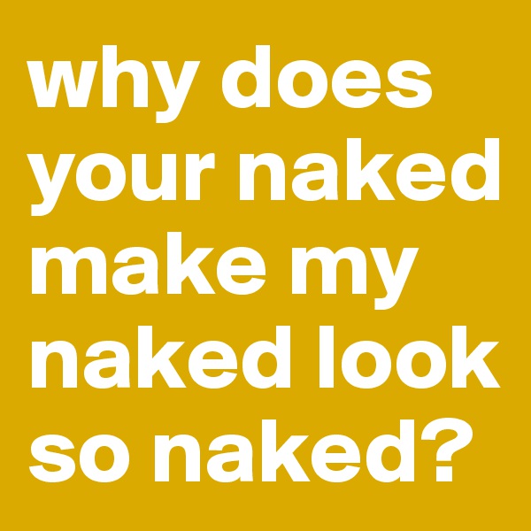 why does your naked make my naked look so naked?