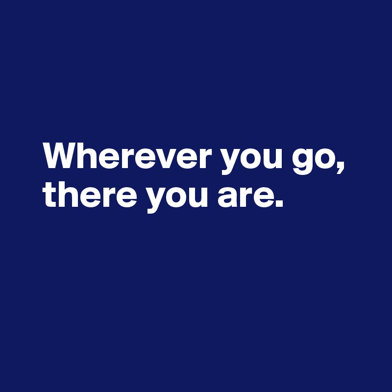 


   Wherever you go, 
   there you are. 



