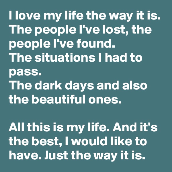 I love my life the way it is.
The people I've lost, the people I've found.
The situations I had to pass.
The dark days and also the beautiful ones.

All this is my life. And it's the best, I would like to have. Just the way it is.