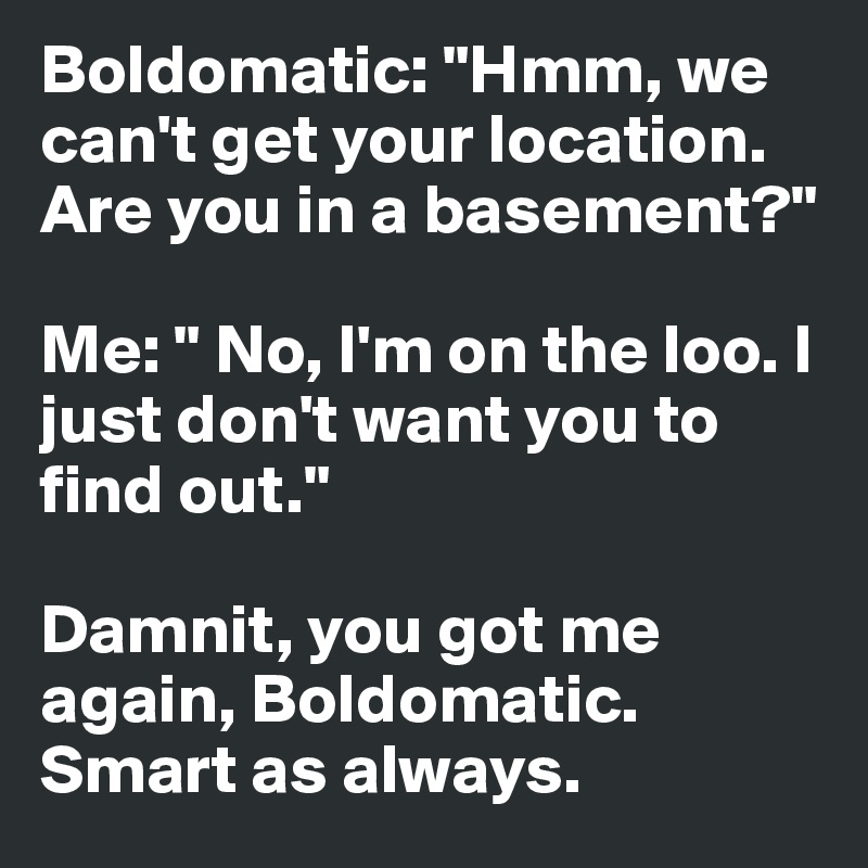 Boldomatic: "Hmm, we can't get your location. Are you in a basement?"

Me: " No, I'm on the loo. I just don't want you to find out."

Damnit, you got me again, Boldomatic. Smart as always.