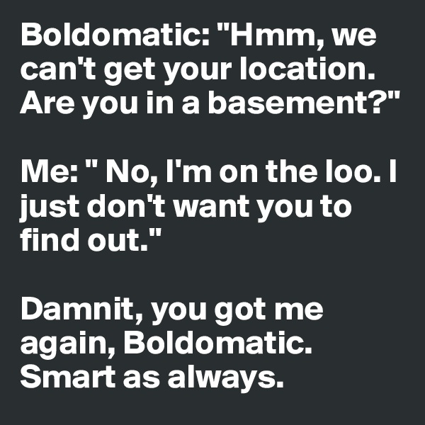Boldomatic: "Hmm, we can't get your location. Are you in a basement?"

Me: " No, I'm on the loo. I just don't want you to find out."

Damnit, you got me again, Boldomatic. Smart as always.