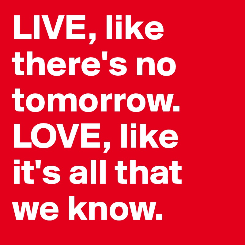 LIVE, like there's no tomorrow. LOVE, like it's all that we know.