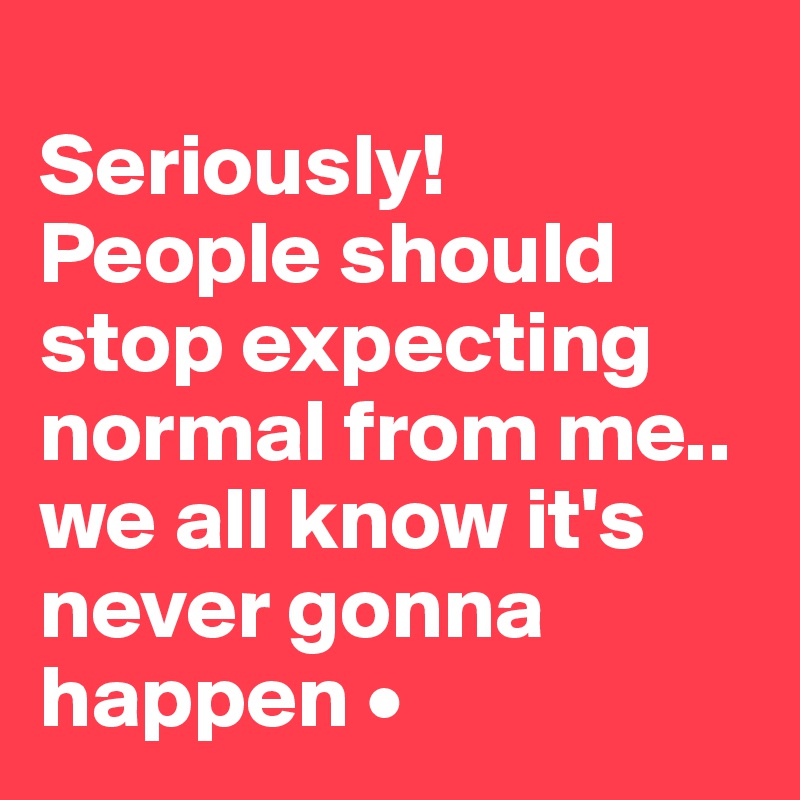
Seriously!
People should stop expecting
normal from me..
we all know it's never gonna happen •