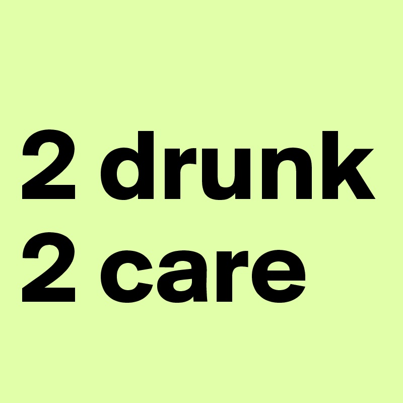 
2 drunk 2 care 