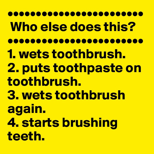 ••••••••••••••••••••••••
 Who else does this? 
••••••••••••••••••••••••   
1. wets toothbrush.  
2. puts toothpaste on toothbrush.  
3. wets toothbrush again.  
4. starts brushing teeth.