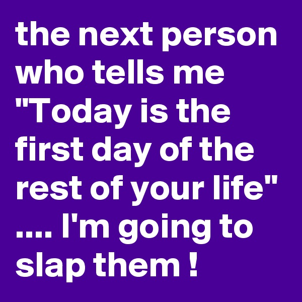 the next person who tells me "Today is the first day of the rest of your life" .... I'm going to slap them !