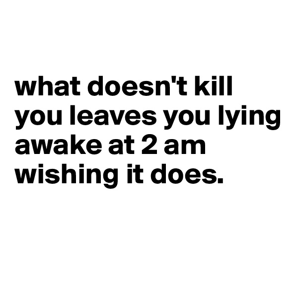 

what doesn't kill you leaves you lying awake at 2 am wishing it does. 


